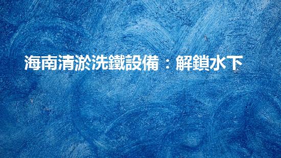 海南清淤洗鐵設備：解鎖水下秘密，探索神秘深海！